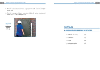 30 MANUAL DE CONSTRUCCIÓN PARA MAESTROS DE OBRA MANUAL DE CONSTRUCCIÓN PARA MAESTROS DE OBRA 31
2.-RECOMENDACIONES SOBRE EL REFUERZO
2.1 Doblado del acero 32
2.2 Columnas 35
2.3 Vigas 43
2.4 Losas aligeradas 45
CAPÍTULO 2
3.- Prepara la mezcla (mortero) en la proporción: 1 de cemento por 5 de
arena fina.
4.- Procede a tarrajear el muro teniendo cuidado de que su espesor esté
entre 1.0 y 1.5 cm (Ver figura 31).
Figura 31
Tarrajeando
sobre la
malla ﬁja.
 