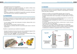 70 MANUAL DE CONSTRUCCIÓN PARA MAESTROS DE OBRA MANUAL DE CONSTRUCCIÓN PARA MAESTROS DE OBRA 71
3.4 VACIADO
El vaciado del concreto en los encofrados debe realizase cuidadosamente
para obtener un concreto resistente y durable. He aquí algunas recomenda-
ciones que debes considerar:
- Durante el vaciado no está permitido agregarle agua a la mezcla.
- El concreto que muestre indicios de endurecimiento no debe colocarse.
- El tiempo transcurrido entre el mezclado y el vaciado debe ser el menor
posible.
- La colocación de la mezcla en el encofrado debe hacerse a la menor dis-
tancia posible de su posición final (Ver figura 69).
- No depositar grandes cantidades del concreto en un solo sitio para luego
ser extendido.
- No colocar concreto bajo lluvia fuerte, a menos que se cuente con pro-
tección para que no le caiga agua.
- Antes de hacer el vaciado, humedecer ligeramente los encofrados.
- En lugares de climas cálidos, por ejemplo en Piura, el vaciado debe hacer-
se de preferencia por las noches. De ser así, deberá contarse con suficien-
te iluminación y medidas de seguridad a fin de evitar accidentes.
manga
encofrado
refuerzo
Concreto colocado
cerca de su
posición final
Mucha caída
Figura 69
Concreto colocado
cerca de su
posición ﬁnal.
chancada del resto de los ingredientes.
- El tambor giratorio y la canaleta de entrada y de salida no deben tener
restos de concreto endurecido ni perforaciones.
- Debe ser operada a la capacidad y la velocidad recomendadas por el fabri-
cante.
- El depósito empleado en la medición de agua debe encontrarse adecuada-
mente marcado a fin de controlar la cantidad de ésta.
3.3 TRANSPORTE
Para lograr transportar el concreto de manera correcta, es decir, de modo tal
que contribuya a mejorar su calidad, debes poner en práctica las siguientes
recomendaciones:
- La ruta elegida no debe tener obstáculos ni baches, además debe ser la
más corta posible.
- El traslado del concreto debe ser ágil, sin correr.
- Debes utilizar la cantidad suficiente de personal, para vaciar el concreto
rápidamente.
También es importante que consideres lo siguiente:
- Durante el traslado de la mezcla hay que evitar la pérdida de alguno de los
ingredientes (pasta de cemento, agua por evaporación).
- Si la mezcla es algo “aguada”, evita transportarla distancias largas. Evita
utilizar carretillas o buggies con ruedas sin jebe.
Traslado adecuado de la mezcla de concreto.
Figura 68
 