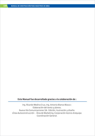 100 MANUAL DE CONSTRUCCIÓN PARA MAESTROS DE OBRA
Este Manual fue desarrollado gracias a la colaboración de :
Ing. Ricardo Medina Cruz, Ing. Antonio Blanco Blasco :
Elaboración del texto y planos.
Nueva Vía Comunicaciones SA: Edición, ilustración y diseño.
LÍnea Autoconstrucción - Área de Marketing, Corporación Aceros Arequipa:
Coordinación General.
 