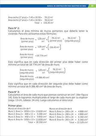MANUAL DE CONSTRUCCIÓN PARA MAESTROS DE OBRA 15
Área techo (1° piso) = 7.45 x 10.50= 78.22 m2
Área techo (2° piso) = 7.45 x 10.50= 78.22 m2
Total = 156.45 m2
Paso N° 2:
Calculamos el área mínima de muros portantes que debería tener la
vivienda. Para ello utilizamos estas fórmulas:
Esto significa que en cada dirección del primer piso debe haber como
mínimo un total de 18 774 cm2 de área de muro.
Esto significa que en cada dirección del segundo piso debe haber como
mínimo un total de 9 386.40 cm2 de área de muro.
Paso N° 3:
Calculamos el área de cada muro que piensas construir en cm2. (Ver figura
14). Esto lo logramos multiplicando el largo de cada muro por su espesor
(soga: 13 cm, cabeza: 24 cm). Luego calculamos el área total.
Primer piso:
Muros en dirección de Y
Muro 1: Área 1= 1050 x 13 = 13 650 cm2
Muro 2: Área 2= 400 x 13 = 5 200 cm2
Muro 3: Área 3= 450 x 13 = 5 850 cm2
Muro 4: Área 4= 1050 x 13 = 13 650 cm2
Total = 38 350 cm2
Área de muros
(primer piso)
120 cm2
m2
=
78.22 m2
(primer piso)
x + 78.22 m2
(segundo piso)
Área de muros
(primer piso)
120 cm2
m2
156.45 m2x
Área de muros
(primer piso)
18 774 cm2
Área de muros
(segundo piso)
120 cm2
m2
=
78.22 m2
(segundo piso)
x
Área de muros
(segundo piso)
=9 386.40 cm2
Muros en dirección de X
Muro 5: Área 1= 200 x 24 = 4 800 cm2
Muro 6: Área 2= 200 x 24 = 4 800 cm2
Muro 7: Área 3= 265 x 24 = 6 360 cm2
Muro 8: Área 4= 265 x 24 = 6 360 cm2
Total = 22 320 cm2
=
=
 