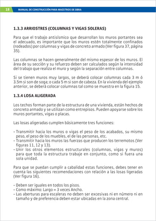 18 MANUAL DE CONSTRUCCIÓN PARA MAESTROS DE OBRA
1.3.3 ARRIOSTRES (COLUMNAS Y VIGAS SOLERAS)
Para que el trabajo antisísmico que desarrollan los muros portantes sea
el adecuado, es importante que los muros estén totalmente confinados
(rodeados) por columnas y vigas de concreto armado (Ver figura 37, página
35).
Las columnas se hacen generalmente del mismo espesor de los muros. El
área de su sección y su refuerzo deben ser calculados según la intensidad
del trabajo que realiza el muro y según la separación entre columnas.
Si se tienen muros muy largos, se deberá colocar columnas cada 3 m ó
3.5m si son de soga; o cada 5 m si son de cabeza. En la vivienda del ejemplo
anterior, se deberá colocar columnas tal como se muestra en la figura 15.
1.3.4 LOSA ALIGERADA
Los techos forman parte de la estructura de una vivienda, están hechos de
concreto armado y se utilizan como entrepisos. Pueden apoyarse sobre los
muros portantes, vigas o placas.
Las losas aligeradas cumplen básicamente tres funciones:
- Transmitir hacia los muros o vigas el peso de los acabados, su mismo
peso, el peso de los muebles, el de las personas, etc.
- Transmitir hacia los muros las fuerzas que producen los terremotos (Ver
figuras 11, 12 y 13).
- Unir los otros elementos estructurales (columnas, vigas y muros)
para que toda la estructura trabaje en conjunto, como si fuera una
sola unidad.
Para que se puedan cumplir a cabalidad estas funciones, debes tener en
cuenta las siguientes recomendaciones con relación a las losas ligeradas
(Ver figura 16).
- Deben ser iguales en todos los pisos.
- Como máximo: Largo = 3 veces Ancho.
- Las aberturas para escaleras no deben ser excesivas ni en número ni en
tamaño y de preferencia deben estar ubicadas en la zona central.
 
