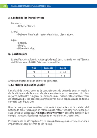 22 MANUAL DE CONSTRUCCIÓN PARA MAESTROS DE OBRA
a. Calidad de los ingredientes:
Cemento:
- Debe ser fresco.
Arena:
- Debe ser limpia, sin restos de plantas, cáscaras, etc.
Agua:
- Bebible.
- Limpia.
- Libre de ácidos.
b. Dosificación:
La dosificación volumétrica apropiada está descrita en la Norma Técnica
de Edificaciones E-070. Estas son las medidas:
Tipo Cemento Arena
P1 1 3 - 3.5
P2 1 4 - 5
Ambos morteros se usan en muros portantes.
1.4.3 FIERRO DE CONSTRUCCIÓN
La calidad de las estructuras de concreto armado depende en gran medida
de la eficiencia de la mano de obra empleada en su construcción. Los
mejores materiales e ingeniería utilizados en el diseño estructural carecen
de efectividad si los procesos constructivos no se han realizado en forma
correcta (Ver figura 20).
Uno de los procesos constructivos más importantes es la calidad del
habilitado del refuerzo que se colocará en la estructura. Hay que cuidar que
éste tenga las adecuadas “dimensiones y formas”, así como también que
cumpla las especificaciones indicadas en los planos estructurales.
Precisamente en el “Capítulo 1”, te hemos dado algunas recomendaciones
importantes sobre el tema de los fierros.
 