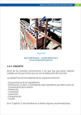 MANUAL DE CONSTRUCCIÓN PARA MAESTROS DE OBRA 23
1.4.4 CONCRETO
Otros de los procesos constructivos a los que hay que poner especial
cuidado son los que tienen que ver con la elaboración del concreto.
La calidad final de éste depende de los siguientes factores:
- Características de los ingredientes.
- Dosificación, es decir, la cantidad de cada ingrediente que debe usarse en
la preparación de la mezcla.
- Producción.
- Transporte.
- Colocación.
- Compactación.
- Curado.
En el “Capítulo 3” de este Manual, te damos algunas recomendaciones.
Figura 20
Buen ladrillo pero ... estribo deficiente y
escasa longitud del gancho.
 
