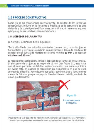 24 MANUAL DE CONSTRUCCIÓN PARA MAESTROS DE OBRA
1.5 PROCESO CONSTRUCTIVO
Como ya se ha mencionado anteriormente, la calidad de los procesos
constructivos influye en la fortaleza o fragilidad de la estructura de una
vivienda y de todo tipo de edificaciones. A continuación veremos algunos
ejemplos y sus respectivas recomendaciones:
1.5.1 ESPESOR DE LAS JUNTAS
La Norma E-070 (*) nos dice lo siguiente:
“En la albañilería con unidades asentadas con mortero, todas las juntas
horizontales y verticales quedarán completamente llenas de mortero. El
espesor de las juntas de mortero será como mínimo 10 mm y el espesor
máximo será 15 mm”.
La razón por la cual la Norma limita el espesor de las juntas es muy sencilla.
Si el espesor de las juntas es mayor de 15 mm (Ver figura 21), esto hace
que el muro portante se debilite sustancialmente. Una manera práctica
de evitar esto, es usando el escantillón en el momento en que se está
asentando el ladrillo. Además, se debe cuidar también, que la junta no sea
menor de 10 mm, ya que no pegaría bien ladrillo con ladrillo, es decir, la
unión quedaría débil.
Figura 21
Excesivo espesor
de la junta.
(*) La Norma E-070 es parte del Reglamento Nacional de Edificaciones. Esta norma nos
proporciona importantes recomendaciones sobre las Construcciones de Albañilería.
 