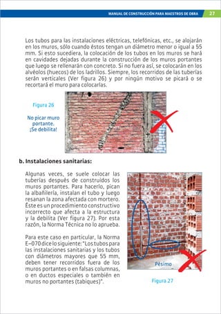 MANUAL DE CONSTRUCCIÓN PARA MAESTROS DE OBRA 27
Los tubos para las instalaciones eléctricas, telefónicas, etc., se alojarán
en los muros, sólo cuando éstos tengan un diámetro menor o igual a 55
mm. Si esto sucediera, la colocación de los tubos en los muros se hará
en cavidades dejadas durante la construcción de los muros portantes
que luego se rellenarán con concreto. Si no fuera así, se colocarán en los
alvéolos (huecos) de los ladrillos. Siempre, los recorridos de las tuberías
serán verticales (Ver figura 26) y por ningún motivo se picará o se
recortará el muro para colocarlas.
Figura 26
No picar muro
portante.
¡Se debilita!
b. Instalaciones sanitarias:
Algunas veces, se suele colocar las
tuberías después de construidos los
muros portantes. Para hacerlo, pican
la albañilería, instalan el tubo y luego
resanan la zona afectada con mortero.
Ésteesunprocedimientoconstructivo
incorrecto que afecta a la estructura
y la debilita (Ver figura 27). Por esta
razón, la Norma Técnica no lo aprueba.
Para este caso en particular, la Norma
E–070dicelosiguiente:“Lostubospara
las instalaciones sanitarias y los tubos
con diámetros mayores que 55 mm,
deben tener recorridos fuera de los
muros portantes o en falsas columnas,
o en ductos especiales o también en
muros no portantes (tabiques)”. Figura 27
Pésimo
 