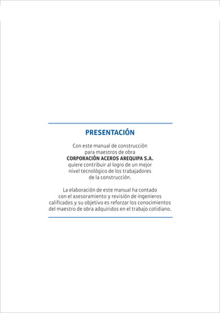 MANUAL DE CONSTRUCCIÓN PARA MAESTROS DE OBRA 1
PRESENTACIÓN
Con este manual de construcción
para maestros de obra
CORPORACIÓN ACEROS AREQUIPA S.A.
quiere contribuir al logro de un mejor
nivel tecnológico de los trabajadores
de la construcción.
La elaboración de este manual ha contado
con el asesoramiento y revisión de ingenieros
calificados y su objetivo es reforzar los conocimientos
del maestro de obra adquiridos en el trabajo cotidiano.
 