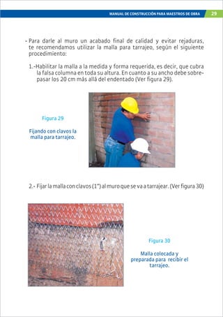 MANUAL DE CONSTRUCCIÓN PARA MAESTROS DE OBRA 29
- Para darle al muro un acabado final de calidad y evitar rejaduras,
te recomendamos utilizar la malla para tarrajeo, según el siguiente
procedimiento:
1.-Habilitar la malla a la medida y forma requerida, es decir, que cubra
la falsa columna en toda su altura. En cuanto a su ancho debe sobre-
pasar los 20 cm más allá del endentado (Ver figura 29).
Figura 30
Malla colocada y
preparada para recibir el
tarrajeo.
Figura 29
Fijando con clavos la
malla para tarrajeo.
2.- Fijarlamallaconclavos(1”)almuroquesevaatarrajear.(Verfigura30)
 