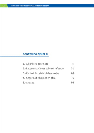 2 MANUAL DE CONSTRUCCIÓN PARA MAESTROS DE OBRA
CONTENIDO GENERAL
1.- Albañilería confinada 4
2.- Recomendaciones sobre el refuerzo 31
3.- Control de calidad del concreto 63
4.- Seguridad e higiene en obra 75
5.- Anexos 93
 