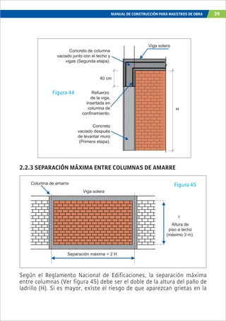 MANUAL DE CONSTRUCCIÓN PARA MAESTROS DE OBRA 39
H
Refuerzo
de la viga,
insertada en
columna de
confinamiento.
Concreto
vaciado después
de levantar muro
(Primera etapa).
Concreto de columna
vaciado junto con el techo y
vigas (Segunda etapa).
40 cm
Viga solera
Figura 44
Figura 45
2.2.3 SEPARACIÓN MÁXIMA ENTRE COLUMNAS DE AMARRE
Según el Reglamento Nacional de Edificaciones, la separación máxima
entre columnas (Ver figura 45) debe ser el doble de la altura del paño de
ladrillo (H). Si es mayor, existe el riesgo de que aparezcan grietas en la
H
Viga solera
Columna de amarre
Separación máxima = 2 H
Altura de
piso a techo
(máximo 3 m).
 