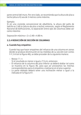 40 MANUAL DE CONSTRUCCIÓN PARA MAESTROS DE OBRA
parte central del muro. Por otro lado, se recomienda que la altura de piso a
techo (altura H) sea de 3 metros como máximo.
Ejemplo:
Si en una vivienda convencional de albañilería, la altura del paño de
ladrillo es 2.40 m (altura de piso a techo), entonces, según el Reglamento
Nacional de Edificaciones, la separación entre ejes de columnas debe ser
como máximo:
Separación máxima = 2 x 2.40 = 4.80 m.
2.2.4 REDUCCIÓN DE SECCIÓN DE COLUMNAS
a. Cuando hay empalme:
Cuando hay que hacer empalmes del refuerzo de una columna en zonas
donde se produce disminución en las medidas de su sección (ver cortes
Y-Y, X-X en la figura 46), se debe proceder de la siguiente manera:
- Restar: T – t
Si el resultado es menor o igual a 7.5 cm, entonces:
- El refuerzo de la columna del piso inferior se deberá doblar tal como
se muestra en la figura 46, para que así proveamos las mechas
correspondientes para el empalme a realizarse en el piso superior.
- La parte doblada deberá tener una inclinación menor o igual a la
indicada en la figura 47.
 