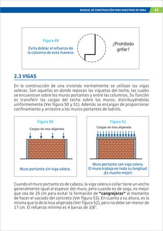 MANUAL DE CONSTRUCCIÓN PARA MAESTROS DE OBRA 43
¡Prohibido
grifar!
Figura 49
Evita doblar el refuerzo de
la columna de esta manera:
2.3 VIGAS
En la construcción de una vivienda normalmente se utilizan las vigas
soleras. Son aquellas en donde reposan las viguetas del techo, las cuales
se encuentran sobre los muros portantes y entre las columnas. Su función
es transferir las cargas del techo sobre los muros, distribuyéndolas
uniformemente (Ver figura 50 y 51). Además se encargan de proporcionar
confinamiento y arriostre a los muros portantes de ladrillo.
Cargas de losa aligerada
Cargas de losa aligerada
Figura 50 Figura 51
Muro portante con viga solera.
El muro trabaja en toda su longitud.
¡Es mucho mejor!
Muro portante sin viga solera.
Cuando el muro portante es de cabeza, la viga solera o collar tiene un ancho
generalmente igual al espesor del muro; pero cuando es de soga, es mejor
que sea de 25 cm para evitar la formación de “cangrejeras” al momento
de hacer el vaciado del concreto (Ver figura 53). En cuanto a su altura, es la
misma que la de la losa aligerada (Ver figura 52), pero no debe ser menor de
17 cm. El refuerzo mínimo es 4 barras de 3/8”.
 