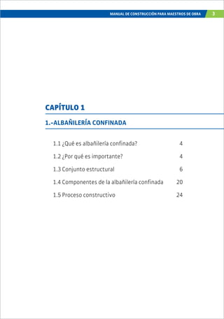 MANUAL DE CONSTRUCCIÓN PARA MAESTROS DE OBRA 3
1.-ALBAÑILERÍA CONFINADA
1.1 ¿Qué es albañilería confinada? 4
1.2 ¿Por qué es importante? 4
1.3 Conjunto estructural 6
1.4 Componentes de la albañilería confinada 20
1.5 Proceso constructivo 24
CAPÍTULO 1
 