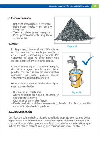 MANUAL DE CONSTRUCCIÓN PARA MAESTROS DE OBRA 67
c. Piedra chancada:
- Debe ser grava natural o triturada.
- Debe estar limpia, y ser dura y
compacta.
- Textura preferentemente rugosa.
- Perfil preferentemente angular o
semiangular.
d. Agua:
El Reglamento Nacional de Edificaciones
nos recomienda que en la preparación y
en el curado, usemos agua potable. Por
supuesto, el agua no debe haber sido
utilizada previamente en otras tareas.
Cuando se usa agua no potable (acequia,
río, etc.) o agua potable usada, éstas
pueden contener impurezas (compuestos
químicos) las cuales pueden afectar
seriamente la calidad del concreto.
He aquí algunas consecuencias si no sigues
esta recomendación:
- Disminuye su resistencia.
- Altera el tiempo en el que el concreto se
endurece totalmente.
- Causa corrosión en el refuerzo.
- Puede producir también eflorescencia (polvo de color blanco conocido
como salitre) sobre la superficie.
3.2.2 DOSIFICACIÓN
Dosificación quiere decir, utilizar la cantidad apropiada de cada uno de los
ingredientes que echaremos a la mezcladora para elaborar el cemento. Di-
chas cantidades deben proporcionarle al concreto las características que
indican los planos estructurales y que mencionamos en el punto 3.1.1.
Figura 65
Figura 66
.
y
o
 