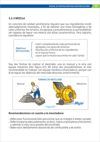 MANUAL DE CONSTRUCCIÓN PARA MAESTROS DE OBRA 69
3.2.3 MEZCLA
Un concreto de calidad satisfactoria requiere que sus ingredientes estén
adecuadamente mezclados, a fin de obtener una masa homogénea y de
coloruniforme.Porlotanto,losequiposyprocedimientosausarsedeberán
ser capaces de lograr una mezcla con estas características. Para lograrlo,
considera lo siguiente:
. Cubrir completamente cada partícula de los
agregados con pasta de cemento.
. Distribución uniforme de los ingredientes
en la mezcla fresca.
. Lograr que la mezcla sea similar en cada “tanda”.
Objetivos
del mezclado
Figura 67
FORMAS DE MEZCLADO
MecánicoManual
Recomendaciones en cuanto a la mezcladora:
- Debe estar funcionando bien para evitar que se malogre a medio vaciado.
- Debeinstalarseadecuadamente,esdecir,sobreunpisoplanoyhorizontal,
y además lo más cerca posible del encofrado.
- Debe estar debidamente abastecida de combustible y de aceite.
Hay dos formas de realizar el mezclado: una es manual y la otra con
equipo mecánico (Ver figura 67). De estos dos procedimientos, el más
recomendable es trabajar con equipo mecánico (mezcladora), porque con
él se logran los objetivos del mezclado descritos anteriormente.
 