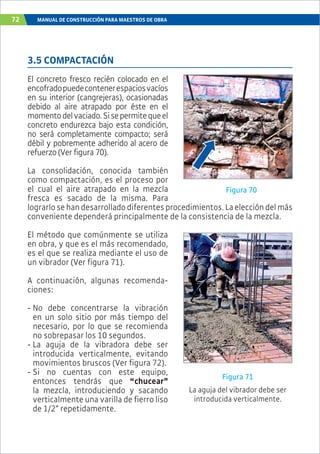 72 MANUAL DE CONSTRUCCIÓN PARA MAESTROS DE OBRA
3.5 COMPACTACIÓN
El concreto fresco recién colocado en el
encofradopuedecontenerespaciosvacíos
en su interior (cangrejeras), ocasionadas
debido al aire atrapado por éste en el
momentodelvaciado.Sisepermitequeel
concreto endurezca bajo esta condición,
no será completamente compacto; será
débil y pobremente adherido al acero de
refuerzo(Verfigura70).
La consolidación, conocida también
como compactación, es el proceso por
el cual el aire atrapado en la mezcla
fresca es sacado de la misma. Para
lograrlosehandesarrolladodiferentesprocedimientos.Laeleccióndelmás
conveniente dependerá principalmente de la consistencia de la mezcla.
El método que comúnmente se utiliza
en obra, y que es el más recomendado,
es el que se realiza mediante el uso de
un vibrador (Ver figura 71).
A continuación, algunas recomenda-
ciones:
- No debe concentrarse la vibración
en un solo sitio por más tiempo del
necesario, por lo que se recomienda
no sobrepasar los 10 segundos.
- La aguja de la vibradora debe ser
introducida verticalmente, evitando
movimientos bruscos (Ver figura 72).
- Si no cuentas con este equipo,
entonces tendrás que “chucear”
la mezcla, introduciendo y sacando
verticalmente una varilla de fierro liso
de 1/2” repetidamente.
Figura 70
Figura 71
La aguja del vibrador debe ser
introducida verticalmente.
 