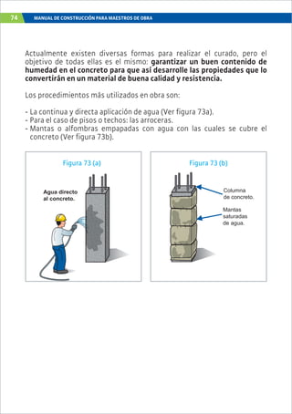 74 MANUAL DE CONSTRUCCIÓN PARA MAESTROS DE OBRA
Actualmente existen diversas formas para realizar el curado, pero el
objetivo de todas ellas es el mismo: garantizar un buen contenido de
humedad en el concreto para que así desarrolle las propiedades que lo
convertirán en un material de buena calidad y resistencia.
Los procedimientos más utilizados en obra son:
- La continua y directa aplicación de agua (Ver figura 73a).
- Para el caso de pisos o techos: las arroceras.
- Mantas o alfombras empapadas con agua con las cuales se cubre el
concreto (Ver figura 73b).
Agua directo
al concreto.
Mantas
saturadas
de agua.
Columna
de concreto.
Figura 73 (a) Figura 73 (b)
 