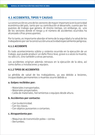 76 MANUAL DE CONSTRUCCIÓN PARA MAESTROS DE OBRA
4.1 ACCIDENTES, TIPOS Y CAUSAS
Laconstrucciónesunodelossectoresdemayorimportanciaenlaactividad
económica del país, tanto por su contribución al desarrollo, cuanto por los
puestos de trabajo que genera. Al mismo tiempo, sin embargo, es uno
de los sectores donde el riesgo y el número de accidentes ocurridos ha
alcanzado cifras preocupantes.
Por lo tanto, es importante abordar el tema de la seguridad y la salud de los
trabajadoresporserlaconstrucciónunaactividadespecialmentepeligrosa.
4.1.1 ACCIDENTE
Es todo acontecimiento súbito y violento ocurrido en la ejecución de un
trabajo, que puede producir un daño físico leve, grave o a veces la muerte,
no sólo a ti, sino también a otras personas.
Los accidentes originan además retrasos en la ejecución de la obra, así
como daños a instalaciones y equipos.
4.1.2 TIPOS DE ACCIDENTES
La pérdida de salud de los trabajadores, ya sea debido a lesiones,
incapacidades permanentes o muertes ocurre debido a:
a. Golpes recibidos por:
- Materiales transportados.
- Materiales proyectados.
- Caída de materiales, herramientas o equipos desde altura.
b. Accidentes por contacto:
- Con la electricidad.
- Con los clavos.
- Con objetos punzantes o cortantes.
c. Atrapamiento por:
- Maquinas de transmisión polea – correa.
- Derrumbes.
 
