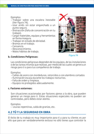 78 MANUAL DE CONSTRUCCIÓN PARA MAESTROS DE OBRA
Ejemplos:
- Trabajar sobre una escalera inestable
(Ver figura 74).
- Usar arnés sin estar enganchado a un
punto seguro.
- Distracción (falta de concentración en tu
trabajo).
- Cargar materiales, equipos y herramientas
en forma insegura.
- Trabajar en estado de ebriedad.
- Bromas en el trabajo.
- Cansancio.
- Desconocimiento.
- Malos hábitos de trabajo.
b. Condiciones Peligrosas:
Las condiciones peligrosas dependen de los equipos, de las instalaciones
o de las tareas mismas que realizas, por medio de las cuales se genera un
riesgo para ti o para tus compañeros de trabajo.
Ejemplos:
- Cables de acero con mordeduras, retorcidos o con alambres cortados
- Iluminación escasa durante los trabajos nocturnos.
- Falta de orden y limpieza.
- Equipos no protegidos adecuadamente.
c. Factores externos:
Son situaciones ocasionadas por factores ajenos a la obra, que pueden
generar un riesgo para ti. Estas situaciones especiales no pueden ser
controladas, pero debes estar atento.
Ejemplos:
- Lluvias repentinas, caída de granizo, etc.
4.2 TÚ Y LA SEGURIDAD EN OBRA
El éxito de tu trabajo es muy importante para ti y para tu cliente; es por
ello que para ser verdaderamente exitoso no sólo tienes que controlar la
Figura 74
 