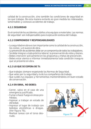 MANUAL DE CONSTRUCCIÓN PARA MAESTROS DE OBRA 79
calidad de la construcción, sino también las condiciones de seguridad en
las que trabajas. De esta manera evitarás en gran medida los indeseados,
lamentables y costosos accidentes de trabajo.
4.2.1 SEGURIDAD
Eselcontroldelosaccidentesydañosalosequiposomateriales.Lasnormas
de seguridad son indispensables para la ejecución exitosa del trabajo.
4.2.2 COMPROMISO Y RESPONSABILIDADES
- Laseguridadenobraestanimportantecomolacalidaddelaconstrucción,
los costos y el avance de obra.
- Laprevencióndeaccidentesdebeseruncompromisodetodoslostrabajadores.
- Se debe integrar a toda práctica laboral, la preservación de vidas y bienes.
- Debes intervenir activamente en los programas y metas de prevención.
- Debes estar atento e informar inmediatamente toda condición insegura
que se presente en obra.
4.2.3 LO QUE SE ESPERA DE TI:
- Que trabajes siempre respetando las Normas de Seguridad.
- Que veles por tu seguridad y la de tus compañeros de trabajo.
- Que cuides tus equipos y herramientas manteniéndolos en buen estado
de conservación.
4.2.4 EN OBRA, NO DEBES:
- Correr, salvo en el caso de una
emergencia justificada.
- Fumar o hacer fuego en áreas pro-
hibidas.
- Ingresar a trabajar en estado de
ebriedad.
- Ingresar al lugar de trabajo con
bebidas alcohólicas o drogas.
(Ver figura 75).
- Realizar tareas con el torso des-
nudo.
Figura 75
 