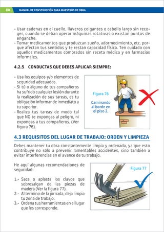 80 MANUAL DE CONSTRUCCIÓN PARA MAESTROS DE OBRA
- Usar cadenas en el cuello, llaveros colgantes o cabello largo sin reco-
ger, cuando se deban operar máquinas rotativas o existan puntos de
enganche.
- Tomar medicamentos que produzcan sueño, adormecimiento, etc. por-
que afectan tus sentidos y te restan capacidad física. Ten cuidado con
aquellos medicamentos comprados sin receta médica y en farmacias
informales.
4.2.5 CONDUCTAS QUE DEBES APLICAR SIEMPRE:
- Usa los equipos y/o elementos de
seguridad adecuados.
- Si tú o alguno de tus compañeros
ha sufrido cualquier lesión durante
la realización de sus tareas, es tu
obligación informar de inmediato a
tu superior.
- Realiza tus tareas de modo tal
que NO te expongas al peligro, ni
expongas a tus compañeros. (Ver
figura 76).
4.3 REQUISITOS DEL LUGAR DE TRABAJO: ORDEN Y LIMPIEZA
Debes mantener tu obra constantemente limpia y ordenada, ya que esto
contribuye no sólo a prevenir lamentables accidentes, sino también a
evitar interferencias en el avance de tu trabajo.
He aquí algunas recomendaciones de
seguridad:
1.- Saca o aplasta los clavos que
sobresalgan de las piezas de
madera (Ver la figura 77).
2.- Al termino de la jornada, deja limpia
tu zona de trabajo.
3.- Ordenatusherramientasenellugar
que les corresponde.
Caminando
al borde en
el piso 2.
Figura 76
Figura 77
 