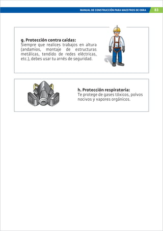 MANUAL DE CONSTRUCCIÓN PARA MAESTROS DE OBRA 83
g. Protección contra caídas:
Siempre que realices trabajos en altura
(andamios, montaje de estructuras
metálicas, tendido de redes eléctricas,
etc.), debes usar tu arnés de seguridad.
h. Protección respiratoria:
Te protege de gases tóxicos, polvos
nocivos y vapores orgánicos.
 