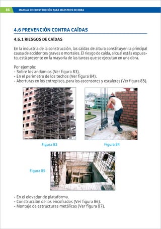 86 MANUAL DE CONSTRUCCIÓN PARA MAESTROS DE OBRA
4.6 PREVENCIÓN CONTRA CAÍDAS
4.6.1 RIESGOS DE CAÍDAS
En la industria de la construcción, las caídas de altura constituyen la principal
causadeaccidentesgravesomortales.Elriesgodecaída,alcualestásexpues-
to, está presente en la mayoría de las tareas que se ejecutan en una obra.
Por ejemplo:
- Sobre los andamios (Ver figura 83).
- En el perímetro de los techos (Ver figura 84).
- Aberturasenlosentrepisos,paralosascensoresyescaleras(Verfigura85).
Figura 83 Figura 84
Figura 85
- En el elevador de plataforma.
- Construcción de los encofrados (Ver figura 86).
- Montaje de estructuras metálicas (Ver figura 87).
 