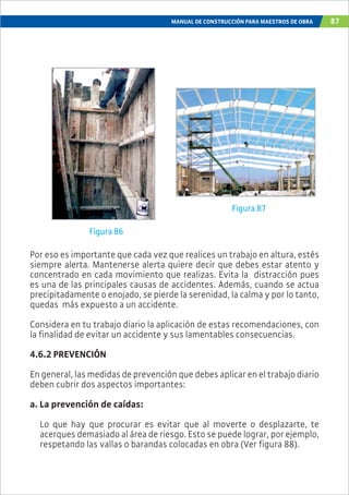 MANUAL DE CONSTRUCCIÓN PARA MAESTROS DE OBRA 87
Por eso es importante que cada vez que realices un trabajo en altura, estés
siempre alerta. Mantenerse alerta quiere decir que debes estar atento y
concentrado en cada movimiento que realizas. Evita la distracción pues
es una de las principales causas de accidentes. Además, cuando se actua
precipitadamente o enojado, se pierde la serenidad, la calma y por lo tanto,
quedas más expuesto a un accidente.
Considera en tu trabajo diario la aplicación de estas recomendaciones, con
la finalidad de evitar un accidente y sus lamentables consecuencias.
4.6.2 PREVENCIÓN
En general, las medidas de prevención que debes aplicar en el trabajo diario
deben cubrir dos aspectos importantes:
a. La prevención de caídas:
Lo que hay que procurar es evitar que al moverte o desplazarte, te
acerques demasiado al área de riesgo. Esto se puede lograr, por ejemplo,
respetando las vallas o barandas colocadas en obra (Ver figura 88).
Figura 86
Figura 87
 