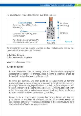 MANUAL DE CONSTRUCCIÓN PARA MAESTROS DE OBRA 7
Es importante tener en cuenta que las medidas del cimiento corrido de-
penden básicamente de dos factores:
a. Del tipo de suelo
b. Del peso total a soportar
Veamos cada uno de ellos:
a. Tipo de suelo:
Existen diferentes tipos de suelo y cada uno de ellos tiene sus propias
características (arcilloso, arenoso, peso máximo a soportar, grado de
humedad, cantidad de sales, sulfatos, etc.).
En Lima, por ejemplo, una gran parte de la ciudad tiene un terreno
gravoso (grava y arena) al que se le denomina comúnmente cascajo u
hormigón. Sin embargo, la periferia de la ciudad, conformada por el Cono
Sur, el Cono Norte o la expansión hacia el Este (La Molina, etc.) no tienen
estos terrenos, sino principalmente arenas sueltas y limos arcillosos.
Existen también terrenos pantanosos (Chorrillos).
Como verás, es importante conocer las características del terreno
para definir las medidas del cimiento corrido. Este “factor suelo” es
considerado por el proyectista cuando realiza el diseño estructural de la
vivienda de albañilería que vas a construir.
Sobrecimiento :
Concreto: f’c = 100 Kg./cm2 +
25% PM (4”)
Ver plano
Ver plano
Ver plano
(Mín. 0.30)
Cimiento :
Concreto: f’c = 100 Kg./cm2
+ 30% PG (10”)
He aquí algunos requisitos mínimos que debe cumplir:
PM = Piedra Mediana (hasta 4”)
PG = Piedra Grande (hasta 10”) Figura 5
 