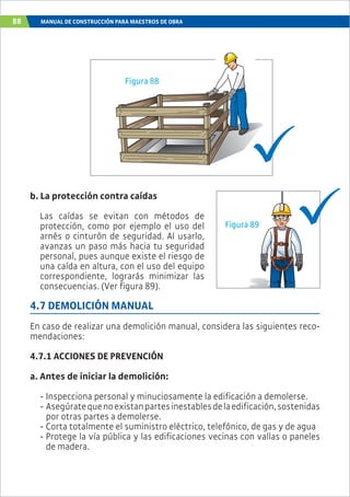 88 MANUAL DE CONSTRUCCIÓN PARA MAESTROS DE OBRA
b. La protección contra caídas
Las caídas se evitan con métodos de
protección, como por ejemplo el uso del
arnés o cinturón de seguridad. Al usarlo,
avanzas un paso más hacia tu seguridad
personal, pues aunque existe el riesgo de
una caída en altura, con el uso del equipo
correspondiente, lograrás minimizar las
consecuencias. (Ver figura 89).
4.7 DEMOLICIÓN MANUAL
En caso de realizar una demolición manual, considera las siguientes reco-
mendaciones:
4.7.1 ACCIONES DE PREVENCIÓN
a. Antes de iniciar la demolición:
- Inspecciona personal y minuciosamente la edificación a demolerse.
- Asegúratequenoexistanpartesinestablesdelaedificación,sostenidas
por otras partes a demolerse.
- Corta totalmente el suministro eléctrico, telefónico, de gas y de agua
- Protege la vía pública y las edificaciones vecinas con vallas o paneles
de madera.
Figura 88
Figura 89
 