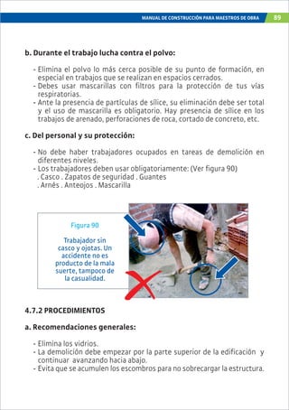 MANUAL DE CONSTRUCCIÓN PARA MAESTROS DE OBRA 89
b. Durante el trabajo lucha contra el polvo:
- Elimina el polvo lo más cerca posible de su punto de formación, en
especial en trabajos que se realizan en espacios cerrados.
- Debes usar mascarillas con filtros para la protección de tus vías
respiratorias.
- Ante la presencia de partículas de sílice, su eliminación debe ser total
y el uso de mascarilla es obligatorio. Hay presencia de sílice en los
trabajos de arenado, perforaciones de roca, cortado de concreto, etc.
c. Del personal y su protección:
- No debe haber trabajadores ocupados en tareas de demolición en
diferentes niveles.
- Los trabajadores deben usar obligatoriamente: (Ver figura 90)
. Casco . Zapatos de seguridad . Guantes
. Arnés . Anteojos . Mascarilla
Figura 90
Trabajador sin
casco y ojotas. Un
accidente no es
producto de la mala
suerte, tampoco de
la casualidad.
4.7.2 PROCEDIMIENTOS
a. Recomendaciones generales:
- Elimina los vidrios.
- La demolición debe empezar por la parte superior de la edificación y
continuar avanzando hacia abajo.
- Evita que se acumulen los escombros para no sobrecargar la estructura.
 