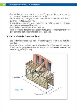 90 MANUAL DE CONSTRUCCIÓN PARA MAESTROS DE OBRA
Canaleta
Vía protegida
Figura 91
- No derribes las partes de la construcción que sostienen otras partes
(por ejemplo, vigas que sostienen al techo).
- Interrumpe los trabajos, si las condiciones climáticas son malas
(vientos fuertes, lluvias, etc.)
- Asegúrate que los escombros extraídos estén bien ubicados para que
no se vayan a caer accidentalmente.
- No utilices explosivos en áreas urbanas.
- Todoelprocesodedemolicióndebeestarsupervisadoconstantemente
por personal con experiencia en estos trabajos.
b. Equipo e instalaciones auxiliares:
- Los andamios y escaleras no deben estar apoyados en la estructura a
derribar.
- Los escombros no deben ser tirados al vacío. Utiliza para ello conduc-
tos de descarga (guías tubulares, mangas, canaletas cerradas de ma-
dera, etc.) (Ver figura 91).
 