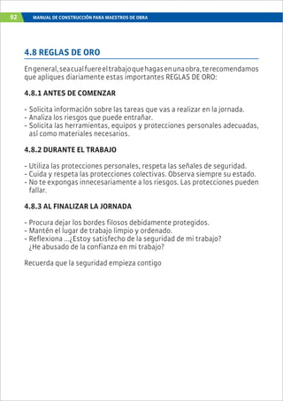 92 MANUAL DE CONSTRUCCIÓN PARA MAESTROS DE OBRA
4.8 REGLAS DE ORO
Engeneral,seacualfuereeltrabajoquehagasenunaobra,terecomendamos
que apliques diariamente estas importantes REGLAS DE ORO:
4.8.1 ANTES DE COMENZAR
- Solicita información sobre las tareas que vas a realizar en la jornada.
- Analiza los riesgos que puede entrañar.
- Solicita las herramientas, equipos y protecciones personales adecuadas,
así como materiales necesarios.
4.8.2 DURANTE EL TRABAJO
- Utiliza las protecciones personales, respeta las señales de seguridad.
- Cuida y respeta las protecciones colectivas. Observa siempre su estado.
- No te expongas innecesariamente a los riesgos. Las protecciones pueden
fallar.
4.8.3 AL FINALIZAR LA JORNADA
- Procura dejar los bordes filosos debidamente protegidos.
- Mantén el lugar de trabajo limpio y ordenado.
- Reflexiona ...¿Estoy satisfecho de la seguridad de mi trabajo?
¿He abusado de la confianza en mi trabajo?
Recuerda que la seguridad empieza contigo
 