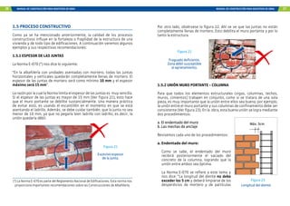 26 MANUAL DE CONSTRUCCIÓN PARA MAESTROS DE OBRA MANUAL DE CONSTRUCCIÓN PARA MAESTROS DE OBRA 27
1.5 PROCESO CONSTRUCTIVO
Como ya se ha mencionado anteriormente, la calidad de los procesos
constructivos influye en la fortaleza o fragilidad de la estructura de una
vivienda y de todo tipo de edificaciones. A continuación veremos algunos
ejemplos y sus respectivas recomendaciones:
1.5.1 ESPESOR DE LAS JUNTAS
La Norma E-070 (*) nos dice lo siguiente:
“En la albañilería con unidades asentadas con mortero, todas las juntas
horizontales y verticales quedarán completamente llenas de mortero. El
espesor de las juntas de mortero será como mínimo 10 mm y el espesor
máximo será 15 mm”.
La razón por la cual la Norma limita el espesor de las juntas es muy sencilla.
Si el espesor de las juntas es mayor de 15 mm (Ver figura 21), esto hace
que el muro portante se debilite sustancialmente. Una manera práctica
de evitar esto, es usando el escantillón en el momento en que se está
asentando el ladrillo. Además, se debe cuidar también, que la junta no sea
menor de 10 mm, ya que no pegaría bien ladrillo con ladrillo, es decir, la
unión quedaría débil.
Figura 21
Excesivo espesor
de la junta.
(*) La Norma E-070 es parte del Reglamento Nacional de Edificaciones. Esta norma nos
proporciona importantes recomendaciones sobre las Construcciones de Albañilería.
Figura 22
Fraguado deficiente.
Zona débil susceptible
al agrietamiento.
1.5.2 UNIÓN MURO PORTANTE - COLUMNA
Para que todos los elementos estructurales (vigas, columnas, techos,
muros, cimientos) trabajen en conjunto, como si se tratara de una sola
pieza, es muy importante que la unión entre ellos sea buena; por ejemplo,
la unión entre el muro portante y sus columnas de confinamiento debe ser
consistente (Ver figura 23). En la obra, esta buena unión se logra mediante
dos procedimientos:
a.	El endentado del muro
b.	Las mechas de anclaje
Revisemos cada uno de los procedimientos:
a. Endentado del muro:
Como se sabe, el endentado del muro
recibirá posteriormente el vaciado del
concreto de la columna, logrando que la
unión entre ambos sea óptima.
La Norma E-070 se refiere a este tema y
nos dice: “La longitud del diente no debe
exceder los 5 cm y deberá limpiarse de los
desperdicios de mortero y de partículas
Figura 23
Por otro lado, obsérvese la figura 22. Ahí se ve que las juntas no están
completamente llenas de mortero. Esto debilita el muro portante y por lo
tanto la estructura.
Longitud del diente
Máx. 5cm
 