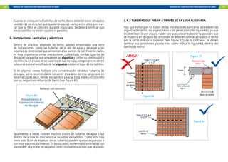 56 MANUAL DE CONSTRUCCIÓN PARA MAESTROS DE OBRA MANUAL DE CONSTRUCCIÓN PARA MAESTROS DE OBRA 57
Cuando se coloquen los ladrillos de techo, éstos deberán estar alineados
uno detrás de otro, sin que queden espacios vacíos entre ellos para evi-
tar que se filtre el concreto durante el vaciado. Se deberá verificar que
estos ladrillos no estén rajados ni partidos.
b. Instalaciones sanitarias y eléctricas
Dentro de una losa aligerada de techo, quedan empotradas una serie
de instalaciones, como las tuberías de la red de agua y desagüe y las
tuberías de electricidad que alimentan a los puntos de luz. Por esta razón,
es muy importante tomar precauciones (sobre todo con las tuberías de
desagüe)paraevitarqueatraviesenlasviguetasycortensucontinuidady
resistencia.Enelcasodelastuberíasdeluz,lascajasoctogonalesnodeben
colocarsesobreelencofradodelasviguetassinoenellugardelosladrillos.
Si en algunas zonas hubiese una concentración de estas tuberías de
desagüe, sería recomendable convertir esta área de losa aligerada en
losa maciza, es decir, retirar los ladrillos y vaciar toda el área en concreto
con su respectivo refuerzo de fierro (ver figura 65).
Rellenar con concreto
Figura 65
Procedimiento al
toparse con tuberías
de desagüe
Igualmente, a veces existen muchos cruces de tuberías de agua o luz
dentro de la losa de concreto que va sobre los ladrillos. Como esta losa
tiene solo 5 cm de espesor, estas tuberías pueden quedar expuestas o
con muy poco recubrimiento. En estos casos, es necesario amarrarlas con
alambreN°16ytratardepegarlascontralosladrilloslomásquesepueda.
Tubo P.V.C ø 4”
ò ø 2”
Ladrillo de
techo
Muro de ladrillo
Refuerzo viga
solera
Techo
Tubo adosado
4”o 2”
Tubo P.V.C ø 4”
ò ø 2”
Ladrillo
de techo
Viguetas
Figura 67
Figura 66
Figura 68
2.4.3 TUBERÍAS QUE PASAN A TRAVÉS DE LA LOSA ALIGERADA
Hay que evitar que los tubos de las instalaciones sanitarias atraviesen las
viguetas del techo, las vigas chatas o las peraltadas (Ver figura 66), ya que
los debilitan. Si por alguna razón hay que colocar tubos en la posición que
se muestra en la figura 66, entonces se deberán colocar adosados al techo
por la parte inferior o superior (Ver figura 67); de lo contrario, se deben
cambiar sus posiciones y colocarlos como indica la figura 68, dentro del
ladrillo de techo.
 