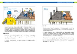 62 MANUAL DE CONSTRUCCIÓN PARA MAESTROS DE OBRA MANUAL DE CONSTRUCCIÓN PARA MAESTROS DE OBRA 63
Concreto
Fierrode
columna
Friso
Vibradora
eléctrica
Figura 72
Procesodevaciadoycompactación
deconcretoentecho
Es importante tener en cuenta que el proceso de vaciado es continuo.
Eso quiere decir, que no se debe postergar el trabajo cuando ya se inició.
La única posibilidad de parar para descansar (y aprovechar el refrigerio)
es después de vaciar el concreto en todas las vigas y viguetas, tiempo
en el cual se dejará asentar la mezcla. Luego de los minutos de descanso,
se procederá a vaciar la losa de concreto con el espesor antes indicado.
c. Nivelación
Finalmente, la losa de techo debe quedar lo más nivelada posible. Esta
operación se hace pasando una regla de madera o de aluminio sobre la
superficie (ver figura 73).
El acabado de la losa debe ser rugoso, para permitir la adherencia al
contrapiso.
Figura 73
Nivelación
d. Curado
Debido a la gran superficie expuesta al aire, una losa de concreto es
muy susceptible a fisurarse, debido a la contracción por temperatura en
estado todavía fresco.
La mejor manera de evitar este problema, es mediante el mojado
con agua. Éste se debe iniciar unas horas después del vaciado y debe
prolongarse los 7 días posteriores. Esto evitará las rajaduras y hará que
el concreto alcance su resistencia definitiva.
Para evitar que el agua se escurra por los bordes de la superficie,
se recomienda colocar arena fina en estos bordes, a manera de una
barrera. A este procedimiento se le conoce con el nombre de curado con
arroceras (ver figura 74).
 