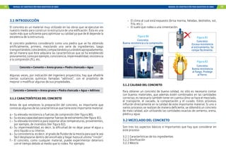 72 MANUAL DE CONSTRUCCIÓN PARA MAESTROS DE OBRA MANUAL DE CONSTRUCCIÓN PARA MAESTROS DE OBRA 73
3.1 INTRODUCCIÓN
El concreto es un material muy utilizado en las obras que se ejecutan en
nuestro medio para construir la estructura de una edificación. Ésta es una
razón más que suficiente para optimizar su calidad ya que de él depende la
excelencia de la estructura.
Al concreto podemos considerarlo como una piedra que se ha obtenido
artificialmente, primero, mezclando una serie de ingredientes; luego
transportándolo,colocándolo,compactándoloycurándoloapropiadamente,
de tal manera que éste adquiera las características que se ha establecido
previamente,comoporejemplo,consistencia,impermeabilidad,resistencia
a la compresión (f`c), etc.
Concreto = Cemento + Arena gruesa + Piedra chancada + Agua
Algunas veces, por indicación del ingeniero proyectista, hay que añadirle
ciertas sustancias químicas llamadas “aditivos”, con el propósito de
mejorar o modificar algunas de sus propiedades.
Concreto = Cemento + Arena gruesa + Piedra chancada + Agua + Aditivos
3.1.1 CARACTERÍSTICAS DEL CONCRETO
Antes de que empieces la preparación del concreto, es importante que
conozcasalgunasdelascaracterísticasquetieneesteimportantematerial.
a.-	Su elevada resistencia a fuerzas de compresión (Ver figura 80).
b.-	Suescasacapacidadparasoportarfuerzasdeestiramiento(Verfigura	81).
c.-	 Su elevada resistencia para soportar altas temperaturas, provenientes,
por ejemplo, de incendios (Ver figura 82).
d.-	Su impermeabilidad, es decir, la dificultad de no dejar pasar el agua u
otro líquido a su interior.
e.-	Su consistencia, es decir, el grado de fluidez de la mezcla para que le sea
fácil desplazarse dentro del encofrado y llegar hasta el ultimo “rincón”.
f.-	El concreto, como cualquier material, puede experimentar deterioro
con el tiempo debido al medio que lo rodea. Por ejemplo:
-	 El clima al cual está expuesto (brisa marina, heladas, deshielos, sol,
frío, etc.).
-	 El suelo que rodea a una cimentación.
3.1.2 CALIDAD DEL CONCRETO
Para obtener un concreto de buena calidad, no sólo es necesario contar
con buenos materiales, que además estén combinados en las cantidades
correctas; es necesario también tener en cuenta cómo se hace el mezclado,
el transporte, el vaciado, la compactación y el curado. Estos procesos
influirán directamente en la calidad de este importante material. Si uno o
varios procesos se realizan de manera deficiente, se obtendrá un concreto
de mala calidad, aún utilizando las cantidades exactas de cemento, arena,
piedra y agua.
3.2 MEZCLADO DEL CONCRETO
Son tres los aspectos básicos e importantes que hay que considerar en
este proceso:
3.2.1 Características de los ingredientes
3.2.2 Dosificación
3.2.3 Mezcla
Figura 81
Figura 82
Concreto:
Escasa resistencia
al estiramiento. Se
rompe fácilmente.
Figura 80
Concreto:
Buena resistencia a la compresión.
Concreto:
Buena resistencia
al fuego. Protege
al fierro.
 