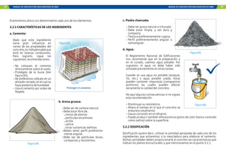 74 MANUAL DE CONSTRUCCIÓN PARA MAESTROS DE OBRA MANUAL DE CONSTRUCCIÓN PARA MAESTROS DE OBRA 75
Examinemos ahora con detenimiento cada uno de los elementos:
3.2.1 CARACTERÍSTICAS DE LOS INGREDIENTES
a. Cemento:
Dado que este ingrediente
tiene gran influencia en
varias de las propiedades del
concreto,esindispensableque
esté en buenas condiciones.
Para lograrlo, sigue las
siguientes recomendaciones:
-	
No coloques el cemento
directamente sobre el suelo.
-	
Protégelo de la lluvia (Ver
figura 83).
-	De preferencia colócalo en un
almacén cerrado, en el cual no
haya presencia de humedad.
-	Usa el cemento por orden de
llegada.
Figura 83
Proteger el cemento
Figura 84
b. Arena gruesa:
-	Debe ser de cantera natural.
-	Debe estar libre de:
restos de plantas
partículas escamosas
arcilla
salitre
otras sustancias dañinas
-	
Deben tener perfil preferente-
mente angular.
-	
Debe ser de partículas duras,
compactas y resistentes.
c. Piedra chancada:
-	Debe ser grava natural o triturada.
-	
Debe estar limpia, y ser dura y
compacta.
-	Textura preferentemente rugosa.
-	
Perfil preferentemente angular o
semiangular.
d. Agua:
El Reglamento Nacional de Edificaciones
nos recomienda que en la preparación y
en el curado, usemos agua potable. Por
supuesto, el agua no debe haber sido
utilizada previamente en otras tareas.
Cuando se usa agua no potable (acequia,
río, etc.) o agua potable usada, éstas
pueden contener impurezas (compuestos
químicos) las cuales pueden afectar
seriamente la calidad del concreto.
He aquí algunas consecuencias si no sigues
esta recomendación:
-	Disminuye su resistencia.
-	Altera el tiempo en el que el concreto se
endurece totalmente.
-	Causa corrosión en el refuerzo.
-	Puede producir también eflorescencia (polvo de color blanco conocido
como salitre) sobre la superficie.
3.2.2 DOSIFICACIÓN
Dosificación quiere decir, utilizar la cantidad apropiada de cada uno de los
ingredientes que echaremos a la mezcladora para elaborar el cemento.
Dichas cantidades deben proporcionarle al concreto las características que
indican los planos estructurales y que mencionamos en el punto 3.1.1.
Figura 85
Figura 86
 