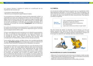 76 MANUAL DE CONSTRUCCIÓN PARA MAESTROS DE OBRA MANUAL DE CONSTRUCCIÓN PARA MAESTROS DE OBRA 77
Los criterios mínimos a tenerse en cuenta en la dosificación de los
ingredientes del concreto son:
- Consistencia requerida del concreto.
- Resistencia a la compresión especificada en el plano.
La consistencia es la fluidez de la mezcla recién preparada, es decir, la
capacidad que tiene para desplazarse dentro de los encofrados y así
llegar hasta el último rincón de estos cuando se haga el vaciado. Esto
implica que la cantidad de agua que debe echarse en el batido debe
ser tal que se obtenga un concreto con una fluidez apropiada, de lo
contrario, se formarán las conocidas “cangrejeras” que son dañinas e
indeseables.
Encuantoalaresistenciaalacompresión(f’c),suvalorestáindicadoen
los planos estructurales y es sumamente importante que el concreto
que se prepare alcance dicho valor.
El factor que determina esta resistencia es la relación agua/cemento,
es decir, la cantidad de agua aportada a la mezcla comparada con
la cantidad de cemento incorporada en ella. Mientras menor sea
la cantidad de agua, mayor será la resistencia del concreto. Esta
consideración es fundamental y debe tenerse siempre presente.
Como podrás darte cuenta, se debe utilizar una cantidad equilibrada
de agua (ni mucha ni poca) de tal manera que cuando se endurezca el
concreto fresco alcance la resistencia (f’c) indicada en los planos.
En el Capítulo 5 (Anexos), se presenta algunos casos de dosificaciones
utilizadas en obra, las cuales deben tomarse sólo como información
referencial, puesto que pueden variar dependiendo del lugar donde
se lleve a cabo la construcción. Estas variaciones se deben -entre
otras causas- a las características propias de la arena y de la piedra.
Es conocido, por ejemplo, que la arena y la piedra usadas en Lima
para la elaboración del concreto no son iguales a la arena y piedra de
Huancayo. Los materiales de Puno no son iguales a los de Huamachuco
(La Libertad), es decir, todos ellos son de características diferentes.
3.2.3 MEZCLA
Un concreto de calidad satisfactoria requiere que sus ingredientes estén
adecuadamente mezclados, a fin de obtener una masa homogénea y de
coloruniforme.Porlotanto,losequiposyprocedimientosausarsedeberán
ser capaces de lograr una mezcla con estas características. Para lograrlo,
considera lo siguiente:
.	 Cubrir completamente cada partícula de los
agregados con pasta de cemento.
.	 Distribución uniforme de los ingredientes
en la mezcla fresca.
.	 Lograr que la mezcla sea similar en cada “tanda”.
Objetivos
del mezclado
Figura 87
FORMAS DE MEZCLADO
Mecánico
Manual
Recomendaciones en cuanto a la mezcladora:
-	Debe estar funcionando bien para evitar que se malogre a medio vaciado.
-	Debeinstalarseadecuadamente,esdecir,sobreunpisoplanoyhorizontal,
y además lo más cerca posible del encofrado.
-	Debe estar debidamente abastecida de combustible y de aceite.
Hay dos formas de realizar el mezclado: una es manual y la otra con
equipo mecánico (Ver figura 87). De estos dos procedimientos, el más
recomendable es trabajar con equipo mecánico (mezcladora), porque con
él se logran los objetivos del mezclado descritos anteriormente.
 