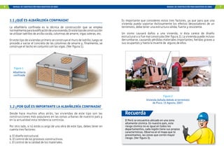 6 MANUAL DE CONSTRUCCIÓN PARA MAESTROS DE OBRA MANUAL DE CONSTRUCCIÓN PARA MAESTROS DE OBRA 7
1.2 ¿POR QUÉ ES IMPORTANTE LA ALBAÑILERÍA CONFINADA?
Desde hace muchos años atrás, las viviendas de este tipo son las
construcciones más populares en las zonas urbanas de nuestro país y
en la actualidad esta tendencia continúa.
Por otro lado, si tú estás a cargo de una obra de este tipo, debes tener en
cuenta tres factores:
a. El diseño estructural.
b. El control de los procesos constructivos.
c. El control de la calidad de los materiales.
1.1 ¿QUÉ ES ALBAÑILERÍA CONFINADA?
La albañilería confinada es la técnica de construcción que se emplea
normalmenteparalaedificacióndeunavivienda.Enestetipodeconstrucción
se utilizan ladrillos de arcilla cocida, columnas de amarre, vigas soleras, etc.
En este tipo de viviendas primero se construye el muro de ladrillo, luego se
procede a vaciar el concreto de las columnas de amarre y, finalmente, se
construye el techo en conjunto con las vigas. (Ver figura 1).
Albañilería
confinada
Figura 1
Es importante que consideres estos tres factores, ya que para que una
vivienda pueda soportar éxitosamente los efectos devastadores de un
terremoto, debe tener una estructura sólida, fuerte y resistente.
Un sismo causará daños a una vivienda, si ésta carece de diseño
estructural o si fue mal construida (Ver figura 2). La vivienda puede incluso
derrumbarse, causando pérdidas materiales importantes, heridas graves a
sus ocupantes y hasta la muerte de alguno de ellos.
El Perú se encuentra ubicado en una zona
altamente sísmica. En nuestro país, este
riesgo sísmico no es igual en todos los
departamentos, cada región tiene sus propias
características. Observa en el mapa que te
presentamos, las zonas que corren mayor
riesgo. (Ver figura 3).
Recuerda
Vivienda dañada debido al terremoto
de Pisco. 15 Agosto, 2007.
Figura 2
 