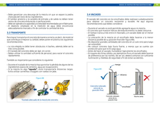 78 MANUAL DE CONSTRUCCIÓN PARA MAESTROS DE OBRA MANUAL DE CONSTRUCCIÓN PARA MAESTROS DE OBRA 79
-	Debe garantizar una descarga de la mezcla sin que se separe la piedra
chancada del resto de los ingredientes.
-	El tambor giratorio y la canaleta de entrada y de salida no deben tener
restos de concreto endurecido ni perforaciones.
-	Debeseroperadaalacapacidadylavelocidadrecomendadasporelfabricante.
-	
El depósito empleado en la medición de agua debe encontrarse
adecuadamente marcado a fin de controlar la cantidad de ésta.
3.3 TRANSPORTE
Paralogrartransportarelconcretodemaneracorrecta,esdecir,demodotal
que contribuya a mejorar su calidad, debes poner en práctica las siguientes
recomendaciones:
-	La ruta elegida no debe tener obstáculos ni baches, además debe ser la
más corta posible.
-	El traslado del concreto debe ser ágil, sin correr.
-	Debes utilizar la cantidad suficiente de personal, para vaciar el concreto
rápidamente.
También es importante que consideres lo siguiente:
-	Durante el traslado de la mezcla hay que evitar la pérdida de alguno de los
ingredientes (pasta de cemento, agua por evaporación).
-	Si la mezcla es algo “aguada”, evita transportarla distancias largas.
Evita utilizar carretillas o buggies con ruedas sin jebe.
Traslado adecuado de la mezcla de concreto.
Figura 88
3.4 VACIADO
El vaciado del concreto en los encofrados debe realizase cuidadosamente
para obtener un concreto resistente y durable. He aquí algunas
recomendaciones que debes considerar:
-	Durante el vaciado no está permitido agregarle agua a la mezcla.
-	El concreto que muestre indicios de endurecimiento no debe colocarse.
-	El tiempo transcurrido entre el mezclado y el vaciado debe ser el menor
posible.
-	La colocación de la mezcla en el encofrado debe hacerse a la menor
distancia posible de su posición final (Ver figura 89).
-	No depositar grandes cantidades del concreto en un solo sitio para luego
ser extendido.
-	
No colocar concreto bajo lluvia fuerte, a menos que se cuente con
protección para que no le caiga agua.
-	Antes de hacer el vaciado, humedecer ligeramente los encofrados.
-	Enlugaresdeclimascálidos,porejemploenPiura,elvaciadodebehacerse
de preferencia por las noches. De ser así, deberá contarse con suficiente
iluminación y medidas de seguridad a fin de evitar accidentes.
manga
encofrado
refuerzo
Concreto colocado
cerca de su
posición final
Mucha caída
Figura 89
Concreto colocado
cerca de su
posición final.
 