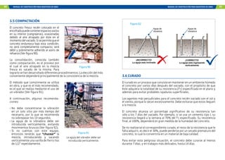 80 MANUAL DE CONSTRUCCIÓN PARA MAESTROS DE OBRA MANUAL DE CONSTRUCCIÓN PARA MAESTROS DE OBRA 81
3.5 COMPACTACIÓN
El concreto fresco recién colocado en el
encofradopuedecontenerespaciosvacíos
en su interior (cangrejeras), ocasionadas
debido al aire atrapado por éste en el
momentodelvaciado.Sisepermitequeel
concreto endurezca bajo esta condición,
no será completamente compacto; será
débil y pobremente adherido al acero de
refuerzo(Verfigura90).
La consolidación, conocida también
como compactación, es el proceso por
el cual el aire atrapado en la mezcla
fresca es sacado de la misma. Para
lograrlosehandesarrolladodiferentesprocedimientos.Laeleccióndelmás
conveniente dependerá principalmente de la consistencia de la mezcla.
El método que comúnmente se utiliza
en obra, y que es el más recomendado,
es el que se realiza mediante el uso de
un vibrador (Ver figura 91).
A continuación, algunas recomenda-
ciones:
-	
No debe concentrarse la vibración
en un solo sitio por más tiempo del
necesario, por lo que se recomienda
no sobrepasar los 10 segundos.
-	
La aguja de la vibradora debe ser
introducida verticalmente, evitando
movimientos bruscos (Ver figura 92).
-	
Si no cuentas con este equipo,
entonces tendrás que “chucear” la
mezcla, introduciendo y sacando
verticalmente una varilla de fierro liso
de 1/2” repetidamente.
Figura 90
Figura 91
La aguja del vibrador debe ser
introducida verticalmente.
¡INCORRECTO!
La aguja esta inclinada
¡CORRECTO!
La aguja esta ingresando
verticalmente
Aguja de
vibradora
Aguja de
vibradora
3.6 CURADO
El curado es un proceso que consiste en mantener en un ambiente húmedo
el concreto por varios días después del vaciado, con el propósito de que
éste adquiera la totalidad de su resistencia (f’c) especificada en el plano y
además para evitar probables rajaduras superficiales.
Los agentes más perjudiciales para el concreto recién vaciado son el sol y
el viento, porque lo secan excesivamente. Debe evitarse que estos lleguen
a la mezcla.
El concreto alcanza un porcentaje significativo de su resistencia tan
sólo a los 7 días del vaciado. Por ejemplo, si se usa un cemento tipo I, su
resistencia llegará a la semana al 70% del f’c especificado. Su resistencia
final, al 100%, dependerá en gran medida de la humedad del concreto.
De no realizarse el correspondiente curado, el resto de la resistencia que le
falta adquirir, es decir el 30%, puede perderse por un secado prematuro del
concreto, lo cual lo convertiría en un material de baja calidad.
Para evitar esta peligrosa situación, el concreto debe curarse al menos
durante 7 días, y en trabajos más delicados, hasta 14 días.
Figura 92
 