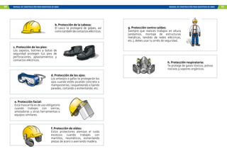 90 MANUAL DE CONSTRUCCIÓN PARA MAESTROS DE OBRA MANUAL DE CONSTRUCCIÓN PARA MAESTROS DE OBRA 91
e. Protección facial:
Esta mascarilla es de uso obligatorio
cuando trabajes con sierras,
amoladoras u otras herramientas o
equipos similares.
f. Protección de oídos:
Estos protectores atenúan el ruido
excesivo cuando trabajes con
martillos, neumáticos, esmerilando
piezas de acero o aserrando madera.
b. Protección de la cabeza:
El casco te protegerá de golpes, así
comotambiéndecontactoseléctricos.
c. Protección de los pies:
Los zapatos, botines y botas de
seguridad protegen tus pies de
perforaciones, aplastamientos y
contactos eléctricos.
d. Protección de los ojos:
Los anteojos o gafas te protegerán los
ojos cuando estés picando concreto o
mamposterías, rasqueteando o lijando
paredes, cortando o esmerilando, etc.
g. Protección contra caídas:
Siempre que realices trabajos en altura
(andamios, montaje de estructuras
metálicas, tendido de redes eléctricas,
etc.), debes usar tu arnés de seguridad.
h. Protección respiratoria:
Te protege de gases tóxicos, polvos
nocivos y vapores orgánicos.
 