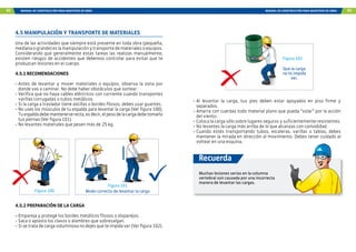 92 MANUAL DE CONSTRUCCIÓN PARA MAESTROS DE OBRA MANUAL DE CONSTRUCCIÓN PARA MAESTROS DE OBRA 93
4.5 MANIPULACIÓN Y TRANSPORTE DE MATERIALES
Una de las actividades que siempre está presente en toda obra (pequeña,
medianaogrande)eslamanipulaciónytransportedematerialesoequipos.
Considerando que generalmente estas tareas las realizas manualmente,
existen riesgos de accidentes que debemos controlar para evitar que te
produzcan lesiones en el cuerpo.
4.5.1 RECOMENDACIONES
-	Antes de levantar y mover materiales o equipos, observa la zona por
donde vas a caminar. No debe haber obstáculos que sortear.
-	Verifica que no haya cables eléctricos con corriente cuando transportes
varillas corrugadas o tubos metálicos.
-	Si la carga a trasladar tiene astillas o bordes filosos, debes usar guantes.
-	No uses los músculos de tu espalda para levantar la carga (Ver figura 100).
Tuespaldadebemantenerserecta,esdecir,elpesodelacargadebetomarlo
tus piernas (Ver figura 101).
-	No levantes materiales que pesen más de 25 kg.
4.5.2 PREPARACIÓN DE LA CARGA
-	Empareja y protege los bordes metálicos filosos o disparejos.
-	Saca o aplasta los clavos o alambres que sobresalgan.
-	Si se trata de carga voluminosa no dejes que te impida ver (Ver figura 102).
Figura 100
Figura 101
Modo correcto de levantar la carga
Figura 102
Que la carga
no te impida
ver.
-	Al levantar la carga, tus pies deben estar apoyados en piso firme y
separados.
-	Amarra con cuerdas todo material plano que pueda “volar” por la acción
del viento.
-	Coloca la carga sólo sobre lugares seguros y suficientemente resistentes.
-	No levantes la carga más arriba de lo que alcanzas con comodidad.
-	Cuando estés transportando tubos, escaleras, varillas o tablas, debes
mantener la mirada en dirección al movimiento. Debes tener cuidado al
voltear en una esquina.
Muchas lesiones serias en la columna
vertebral son causada por una incorrecta
manera de levantar las cargas.
Recuerda
 