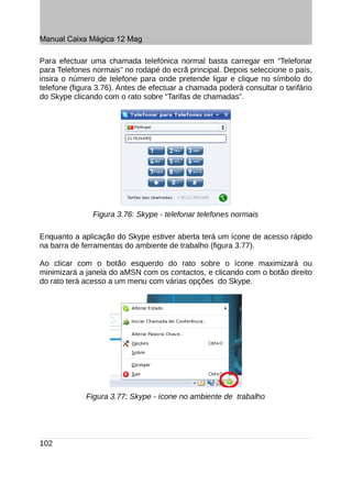Manual Caixa Mágica 12 Mag

Para efectuar uma chamada telefónica normal basta carregar em “Telefonar
para Telefones normais” no rodapé do ecrã principal. Depois seleccione o país,
insira o número de telefone para onde pretende ligar e clique no símbolo do
telefone (figura 3.76). Antes de efectuar a chamada poderá consultar o tarifário
do Skype clicando com o rato sobre “Tarifas de chamadas”.




               Figura 3.76: Skype - telefonar telefones normais

Enquanto a aplicação do Skype estiver aberta terá um ícone de acesso rápido
na barra de ferramentas do ambiente de trabalho (figura 3.77).

Ao clicar com o botão esquerdo do rato sobre o ícone maximizará ou
minimizará a janela do aMSN com os contactos, e clicando com o botão direito
do rato terá acesso a um menu com várias opções do Skype.




             Figura 3.77: Skype - ícone no ambiente de trabalho




102
 