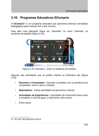 3.Principais Aplicações


3.10. Programas Educativos GCompris
O GCompris11 é um programa educativo que apresenta diversas actividades
pedagógicas para crianças dos 2 aos 10 anos.

Para abrir esta aplicação clique em “Aprender” no menu “Intervalo” no
ambiente de trabalho (figura 3.78).




              Figura 3.78: GCompris - ícone no ambiente de trabalho

Algumas das actividades que se podem realizar no GCompris são (figura
3.79):

    •    Descobrir o Computador - Aprender a trabalhar com os periféricos do
         computador, como o rato e o teclado.

    •    Matemáticas - Várias actividades de geometria e cálculo.

    •    Actividades de Experiências - Actividades de movimento físico como
         a comporta, o ciclo da água, o submarino, entre outros.

    •    Entre outros.




11 Ver site: http://gcompris.net/-pt-

                                                                           103
 
