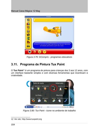 Manual Caixa Mágica 12 Mag




                  Figura 3.79: GCompris - programas educativos


3.11. Programa de Pintura Tux Paint
O Tux Paint12 é um programa de pintura para crianças dos 3 aos 12 anos, com
um interface bastante simples e com diversas ferramentas que incentivam à
criatividade.




              Figura 3.80: Tux Paint - ícone no ambiente de trabalho


12 Ver site: http://www.tuxpaint.org

104
 