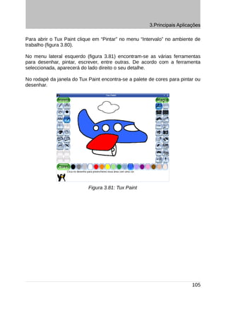 3.Principais Aplicações

Para abrir o Tux Paint clique em “Pintar” no menu “Intervalo” no ambiente de
trabalho (figura 3.80).

No menu lateral esquerdo (figura 3.81) encontram-se as várias ferramentas
para desenhar, pintar, escrever, entre outras. De acordo com a ferramenta
seleccionada, aparecerá do lado direito o seu detalhe.

No rodapé da janela do Tux Paint encontra-se a palete de cores para pintar ou
desenhar.




                           Figura 3.81: Tux Paint




                                                                         105
 
