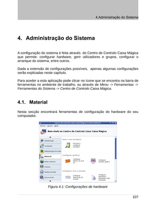 4.Administração do Sistema




4. Administração do Sistema

A configuração do sistema é feita através do Centro de Controlo Caixa Mágica
que permite: configurar hardware, gerir utilizadores e grupos, configurar o
arranque do sistema, entre outros.

Dada a extensão de configurações possíveis, apenas algumas configurações
serão explicadas neste capítulo.

Para aceder a esta aplicação pode clicar no ícone que se encontra na barra de
ferramentas no ambiente de trabalho, ou através de Menu -> Ferramentas ->
Ferramentas do Sistema -> Centro de Controlo Caixa Mágica.



4.1. Material
Nesta secção encontrará ferramentas de configuração do hardware do seu
computador.




                   Figura 4.1: Configurações de hardware

                                                                         107
 