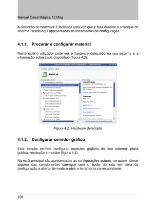 Manual Caixa Mágica 12 Mag

A detecção de hardware é facilitada uma vez que é feita durante o arranque do
sistema, sendo aqui apresentadas as ferramentas de configuração.


4.1.1. Procurar e configurar material

Neste ecrã o utilizador pode ver o hardware detectado no seu sistema e a
informação sobre cada dispositivo (figura 4.2).




                       Figura 4.2: Hardware detectado


4.1.2. Configurar servidor gráfico

Esta secção permite configurar aspectos gráficos do seu sistema: placa
gráfica, resolução e monitor (figura 4.3).

No ecrã principal são apresentadas as configurações actuais, se quiser alterar
alguma das componentes carregue com o botão do rato em cima da
configuração a alterar de modo a abrir a ferramenta correspondente.




108
 
