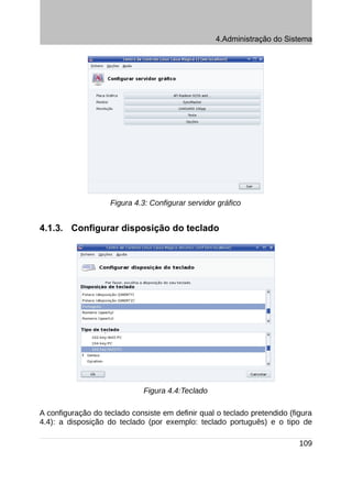 4.Administração do Sistema




                    Figura 4.3: Configurar servidor gráfico


4.1.3. Configurar disposição do teclado




                              Figura 4.4:Teclado

A configuração do teclado consiste em definir qual o teclado pretendido (figura
4.4): a disposição do teclado (por exemplo: teclado português) e o tipo de

                                                                           109
 